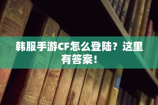 韩服手游CF怎么登陆？这里有答案！