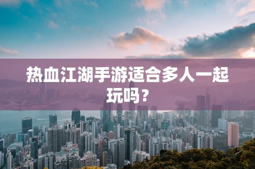 热血江湖手游适合多人一起玩吗？