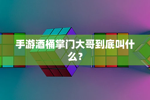 手游酒桶掌门大哥到底叫什么？