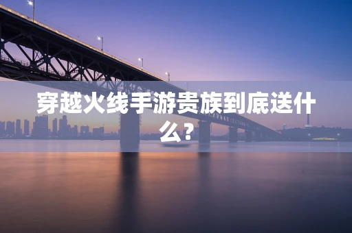 穿越火线手游贵族到底送什么？