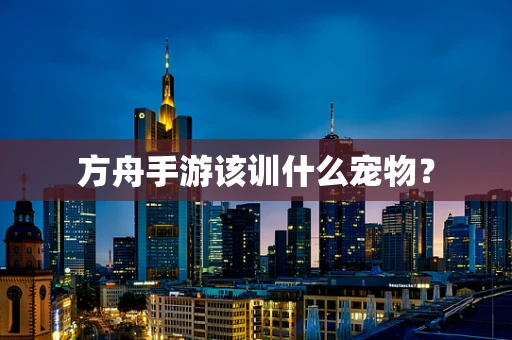 方舟手游该训什么宠物？