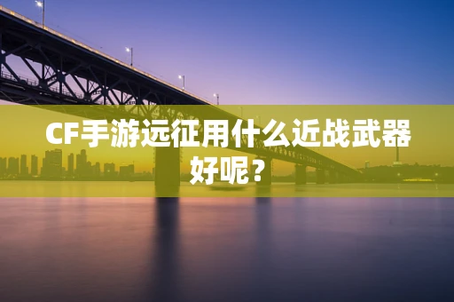 CF手游远征用什么近战武器好呢？
