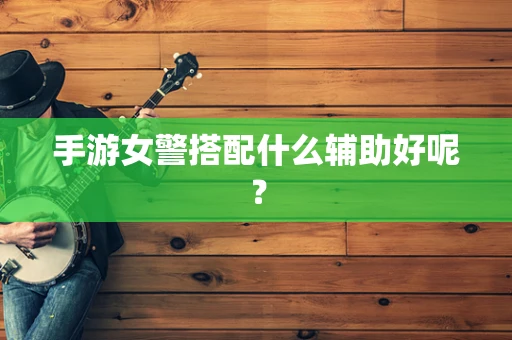 手游女警搭配什么辅助好呢？