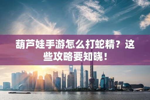 葫芦娃手游怎么打蛇精？这些攻略要知晓！