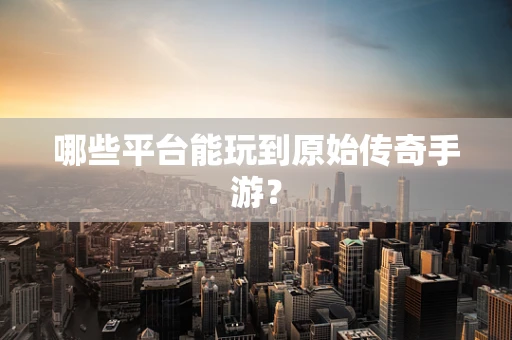 哪些平台能玩到原始传奇手游？