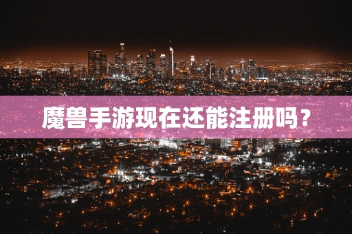 魔兽手游现在还能注册吗？