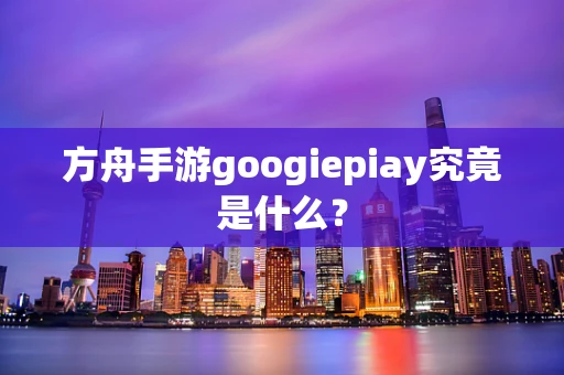 方舟手游googiepiay究竟是什么？